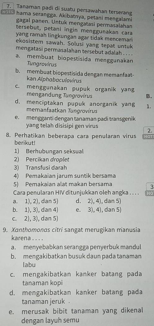 Tanaman padi di suatu persawahan terserang
Hors hama serangga. Akibatnya, petani mengalami
gagal panen. Untuk mengatasi permasalahan
tersebut, petani ingin menggunakan cara
yang ramah lingkungan agar tidak mencemari
ekosistem sawah. Solusi yang tepat untuk
mengatasi permasalahan tersebut adalah . . . .
a. membuat biopestisida menggunakan
Tungrovirus
b. membuat biopestisida dengan memanfaat-
kan Alphabaculovirus
c. menggunakan pupuk organik yang
mengandung Tungrovirus B.
d. menciptakan pupuk anorganik yang 1.
memanfaatkan Tungrovirus
e. mengganti dengan tanaman padi transgenik
yang telah disisipi gen virus
2.
8. Perhatikan beberapa cara penularan virus HOT
berikut!
1) Berhubungan seksual
2) Percikan droplet
3) Transfusi darah
4) Pemakaian jarum suntik bersama
5) Pemakaian alat makan bersama
3
Cara penularan HIV ditunjukkan oleh angka . . . . HO
a. 1), 2), dan 5) d. 2), 4), dan 5)
b. 1), 3), dan 4) e. 3), 4), dan 5)
c. 2), 3), dan 5)
9. Xanthomonas citri sangat merugikan manusia
karena . . . .
a. menyebabkan serangga penyerbuk mandul
b. mengakibatkan busuk daun pada tanaman
labu
c. mengakibatkan kanker batang pada
tanaman kopi
d. mengakibatkan kanker batang pada
tanaman jeruk .
e. merusak bibit tanaman yang dikenal
dengan layuh semu