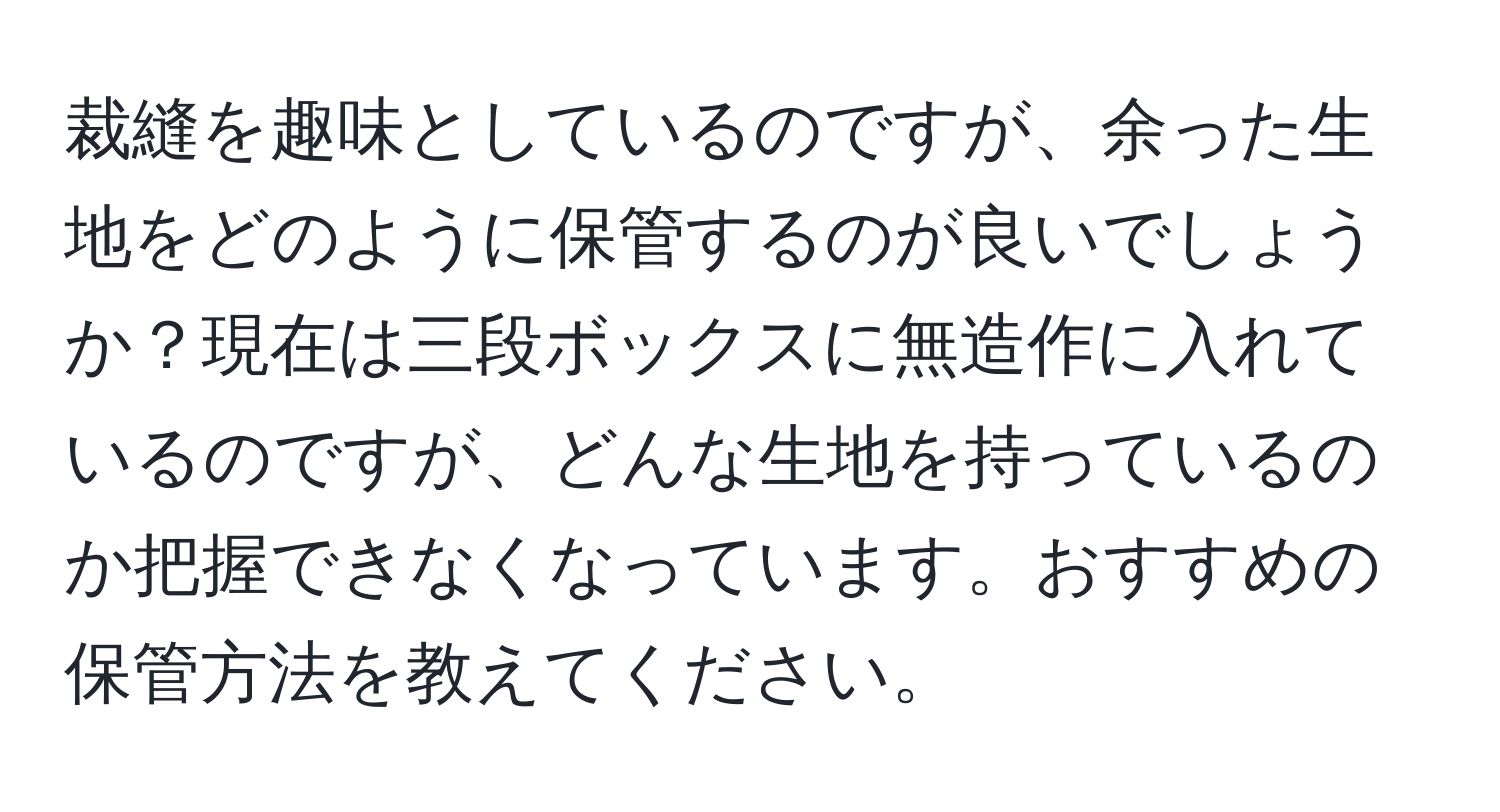 裁縫を趣味としているのですが、余った生地をどのように保管するのが良いでしょうか？現在は三段ボックスに無造作に入れているのですが、どんな生地を持っているのか把握できなくなっています。おすすめの保管方法を教えてください。