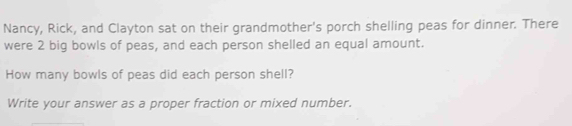 Nancy, Rick, and Clayton sat on their grandmother's porch shelling peas for dinner. There 
were 2 big bowls of peas, and each person shelled an equal amount. 
How many bowls of peas did each person shell? 
Write your answer as a proper fraction or mixed number.