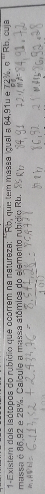 1-Existem dois isótopos do rubídio que ocorrem na natureza: "Rb, que tem massa igual a 84, 91u e 72%, e ' Rb, cuja 
massa é 86,92 e 28%. Calcule a massa atômica do elemento rubídio Rb.