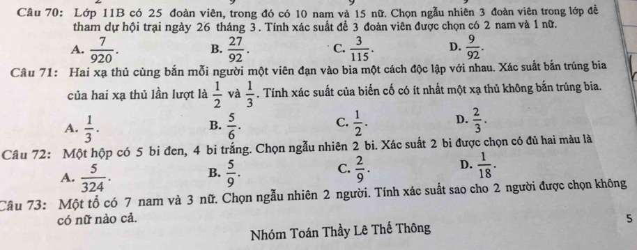 Lớp 11B có 25 đoàn viên, trong đó có 10 nam và 15 nữ. Chọn ngẫu nhiên 3 đoàn viên trong lớp đề
tham dự hội trại ngày 26 tháng 3. Tính xác suất để 3 đoàn viên được chọn có 2 nam và 1 nữ.
A.  7/920 .  27/92 .  3/115 .  9/92 . 
B.
C.
D.
Câu 71: Hai xạ thủ cùng bắn mỗi người một viên đạn vào bia một cách độc lập với nhau. Xác suất bắn trúng bia
của hai xạ thủ lần lượt là  1/2  và  1/3 . Tính xác suất của biến cố có ít nhất một xạ thủ không bắn trúng bia.
C.
D.
A.  1/3 ·   5/6 .  1/2 .  2/3 . 
B.
Câu 72: Một hộp có 5 bi đen, 4 bi trắng. Chọn ngẫu nhiên 2 bi. Xác suất 2 bi được chọn có đủ hai màu là
A.  5/324 .  5/9 .  2/9 .  1/18 . 
B.
C.
D.
Câu 73: Một tổ có 7 nam và 3 nữ. Chọn ngẫu nhiên 2 người. Tính xác suất sao cho 2 người được chọn không
có nữ nào cả. 5
Nhóm Toán Thầy Lê Thế Thông