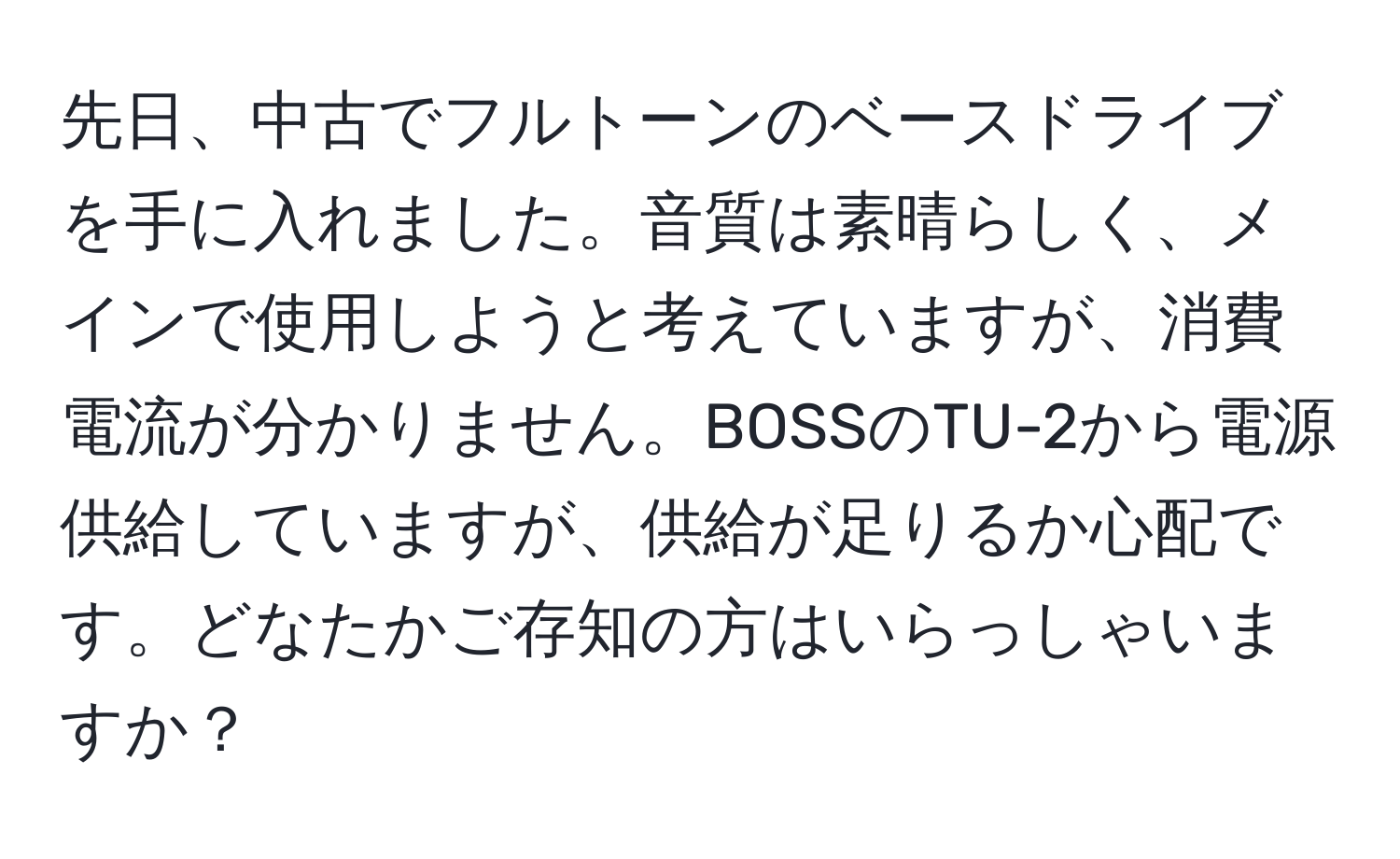 先日、中古でフルトーンのベースドライブを手に入れました。音質は素晴らしく、メインで使用しようと考えていますが、消費電流が分かりません。BOSSのTU-2から電源供給していますが、供給が足りるか心配です。どなたかご存知の方はいらっしゃいますか？