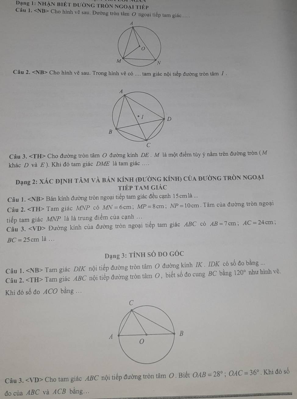 Đạng 1: NHẠN BiÊT đườNG TRòN NGOại TiÉp
Câu 1. Cho hình vẽ sau. Đường tròn tâm O ngoại tiếp tam giác......
Câu 2. Cho hình vẽ sau. Trong hình vẽ có .... tam giác nội tiếp đường tròn tâm / .
Câu 3. Cho đường tròn tâm O đường kính DE . M là một điểm tùy ý nằm trên đường tròn ( M
khác D và E ). Khi đó tam giác DME là tam giác …
Đạng 2: XáC đỊNH TÂM vÀ báN KÍNH (đƯờNG KÍNH) Của đườNG tRòN NGOẠi
tiép tam giác
Câu 1. Bán kính đường tròn ngoại tiếp tam giác đều cạnh 15cm là ...
Câu 2. Tam giác N P có MN=6cm;MP=8cm;NP=10cm. Tâm của đường tròn ngoại
tiếp tam giác MNP là là trung điểm của cạnh ...
Câu 3. ∠ VD> Đường kính của đường tròn ngoại tiếp tam giác ABC có AB=7cm;AC=24cm.
BC=25cm là ...
Dạng 3: TÍNH SÓ đO GÓc
Câu 1. ∠ NB> Tam giác DIK nội tiếp đường tròn tâm O đường kính IK . IDK có số đo bằng ...
Câu 2. Tam giác ABC nội tiếp đường tròn tan O , biết số đo cung BC bằng 120° như hình vẽ.
Khi đó số đo ACO bằng .
Câu 3. Cho tam giác ABC nội tiếp đường tròn tâm O. Biết OAB=28°;OAC=36°. Khi đó số
đo của ABC và ACB bằng.