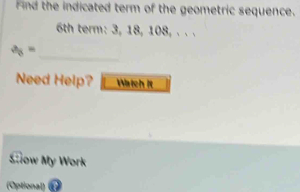 Find the indicated term of the geometric sequence.
6th term: 3, 18, 108, . . .
a_8=
Need Help? Watch it 
Slow My Work 
(Optional)