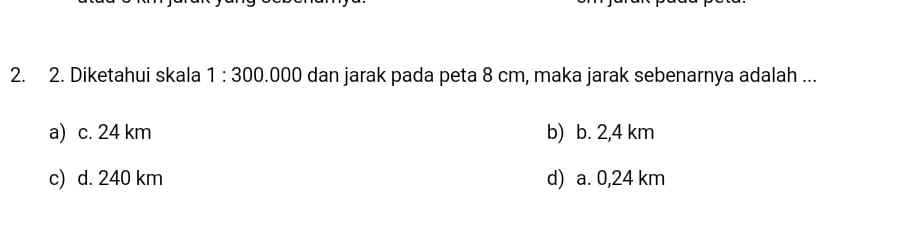 Diketahui skala 1:300. 000 dan jarak pada peta 8 cm, maka jarak sebenarnya adalah ...
a) c. 24 km b) b. 2,4 km
c) d. 240 km d) a. 0,24 km