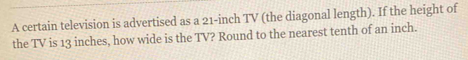 A certain television is advertised as a 21-inch TV (the diagonal length). If the height of 
the TV is 13 inches, how wide is the TV? Round to the nearest tenth of an inch.