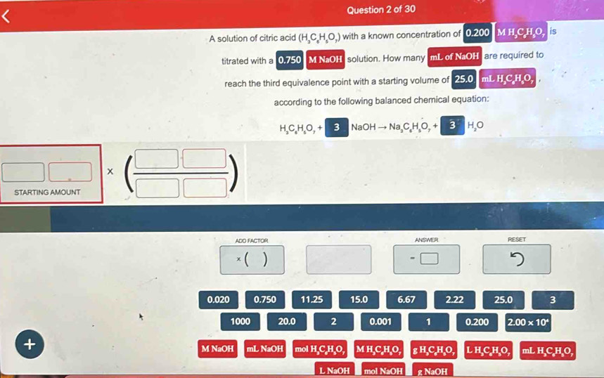 A solution of citric acid (H_3C_6H_5O_7) with a known concentration of 0.200 M :(60;10 is
titrated with a 0.750 M NaOH solution. How many mL of NaOH are required to
reach the third equivalence point with a starting volume of 25.0 mL H_2C_8H_8O_7
according to the following balanced chemical equation:
H_3C_6H_5O_7+3NaOHto Na_3C_6H_5O_7+3H_2O
□ □ * ( □ □ /□ □  ) 
STARTING AMOUNT
ADD FACTOR ANSWER PESET
* () □ =□
0.020 0.750 11.25 15.0 6.67 2.22 25.0 3
1000 20.0 2 0.001 1 0.200 2.00* 10^4
+
M NaOH nLNaOH mol H_3C_6H_3O, MH_3C_eH_8O, gH_3C_eH_3O, LH_3C_8H_3O, mL H_3C_6H_3O,
LNaOH mol NaOH gNaOH