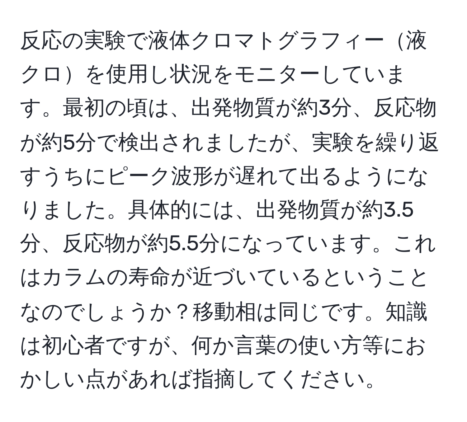 反応の実験で液体クロマトグラフィー液クロを使用し状況をモニターしています。最初の頃は、出発物質が約3分、反応物が約5分で検出されましたが、実験を繰り返すうちにピーク波形が遅れて出るようになりました。具体的には、出発物質が約3.5分、反応物が約5.5分になっています。これはカラムの寿命が近づいているということなのでしょうか？移動相は同じです。知識は初心者ですが、何か言葉の使い方等におかしい点があれば指摘してください。