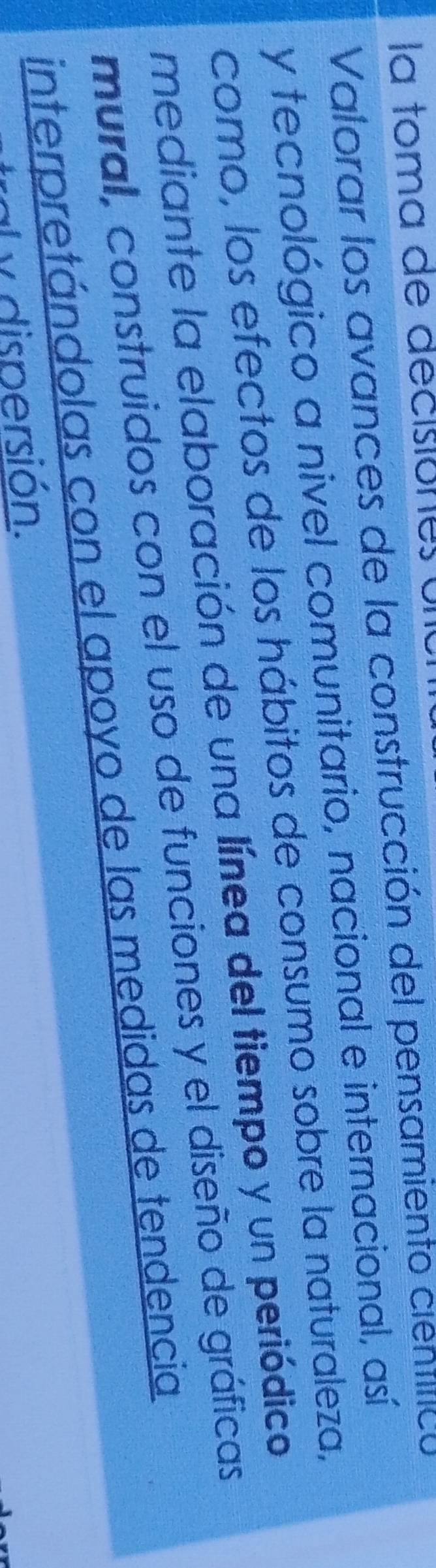 la toma de decisiónes ul 
Valorar los avances de la construcción del pensamiento científico 
y tecnológico a nivel comunitario, nacional e internacional, así 
como, los efectos de los hábitos de consumo sobre la naturaleza, 
mediante la elaboración de una línea del tiempo y un periódico 
mural, construidos con el uso de funciones y el diseño de gráficas 
interpretándolas con el apoyo de las medidas de tendencia 
al y dispersión.