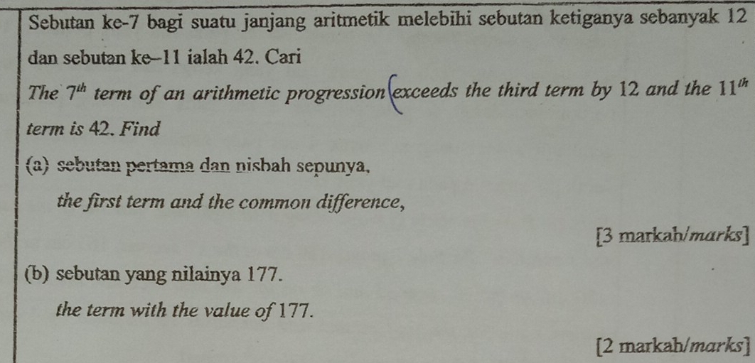 Sebutan ke -7 bagi suatu janjang aritmetik melebihi sebutan ketiganya sebanyak 12
dan sebutan ke -11 ialah 42. Cari 
The 7^(th) term of an arithmetic progression exceeds the third term by 12 and the 11^(th)
term is 42. Find 
(a) sebutan pertama dan nisbah sepunya, 
the first term and the common difference, 
[3 markah/marks] 
(b) sebutan yang nilainya 177. 
the term with the value of 177. 
[2 markah/marks]