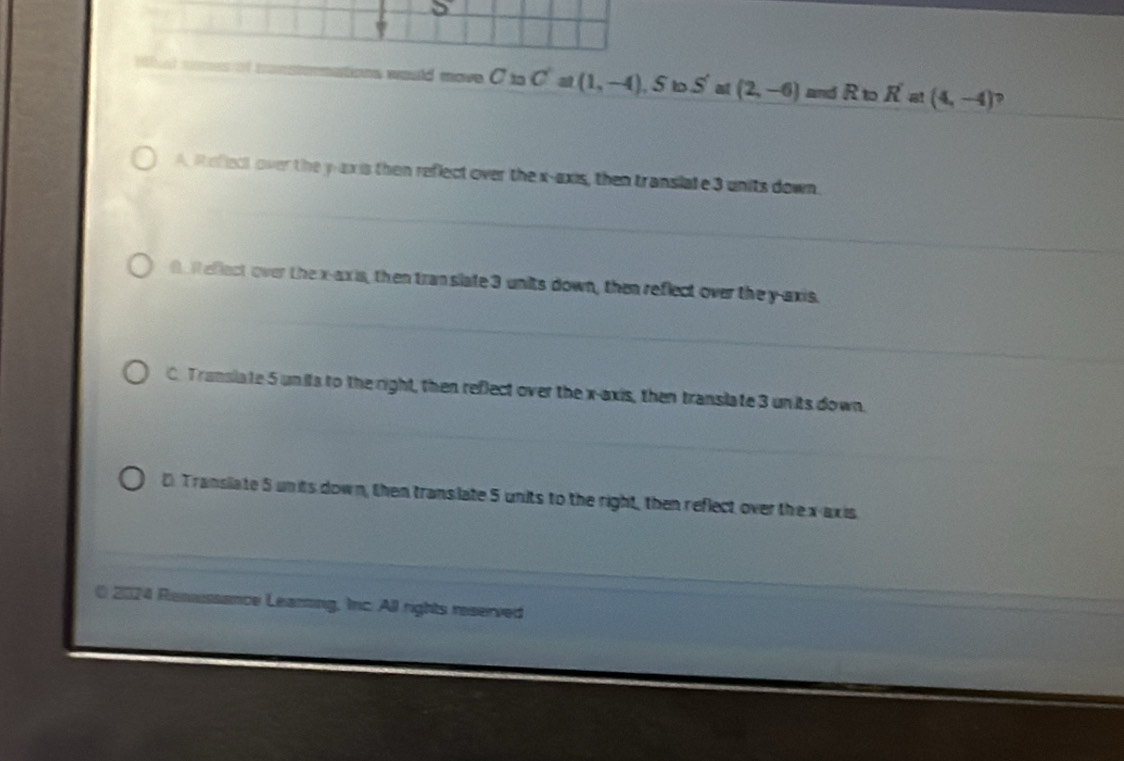 would move C_10Ca(1,-4), S S' at (2,-6) and R to R'a!(4,-4)
A. Refiect over the y -exis then reflect over the x-axis, then translate 3 units down.
f R eflect over the x-axis, then tran slate 3 units down, then reflect over the y-axis.
C. Transiate 5 units to the right, then reflect over the x-axis, then translate 3 units down.
D Transiate 5 un its down, then translate 5 units to the right, then reflect over the x-axis
( 2024 Reasussance Learing, Inc. All rights reserved