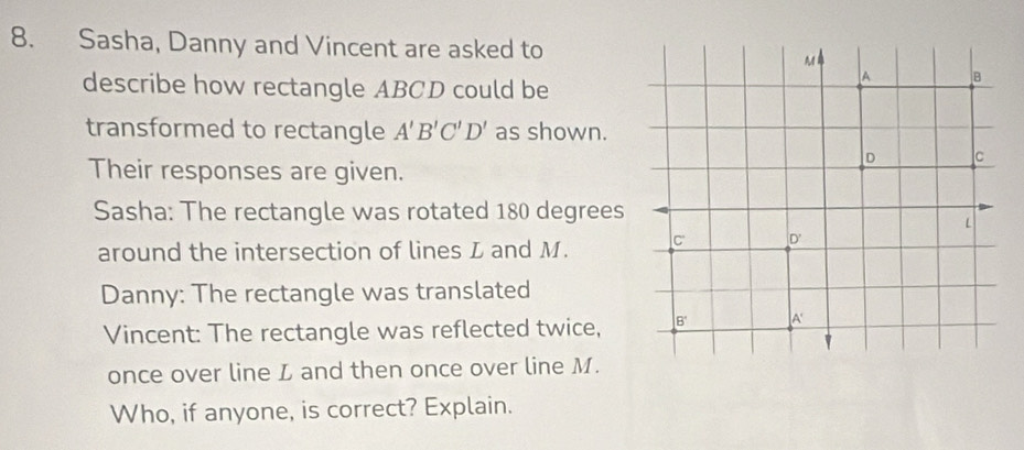 Sasha, Danny and Vincent are asked to A l
describe how rectangle ABCD could be
A B
transformed to rectangle A'B'C'D' as shown.
D C
Their responses are given. 
Sasha: The rectangle was rotated 180 degrees
L
around the intersection of lines L and M. C dot  
Danny: The rectangle was translated 
Vincent: The rectangle was reflected twice, B' A'
once over line L and then once over line M. 
Who, if anyone, is correct? Explain.