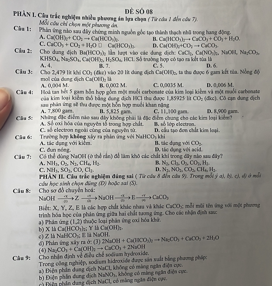 Đè SÓ 08
PHÀN I. Câu trắc nghiệm nhiều phương án lựa chọn ( Từ câu 1 đến câu 7).
Mỗi câu chỉ chọn một phương án.
Câu 1: Phản ứng nào sau đây chứng minh nguồn gốc tạo thành thạch nhũ trong hang động.
A. Ca(OH)_2+CO_2to Ca(HCO_3)_2. B. Ca(HCO_3)_2to CaCO_3+CO_2+H_2O.
C. CaCO_3+CO_2+H_2O□ Ca(HCO_3)_2. D. Ca(OH)_2+CO_2to CaCO_3.
Câu 2: Cho dung dịch Ba(HCO_3)_2 ần lượt vào các dung dịch: CaCl_2,Ca(NO_3)_2 , NaOH, Na_2CO_3,
KHSO_4,Na_2SO_4,Ca(OH)_2,H_2SO_4 , HCl. Số trường hợp có tạo ra kết tủa là
A. 4. B. 7. C. 5. D. 6.
Câu 3: Cho 2,479 lít khí CO_2 (đkc) vào 20 lít dung dịch Ca(OH)_2 , ta thu được 6 gam kết tủa. Nồng độ
mol của dung djch Ca(OH)_2la
A. 0,004 M. B. 0,002 M. C. 0,0035 M. D. 0,006 M.
Câu 4: Hoà tan hết 5 gam hỗn hợp gồm một muối carbonate của kim loại kiềm và một muối carbonate
của kim loại kiểm thổ bằng dung dịch HCl thu được 1,85925 lít CO_2 (dkc). Cô cạn dung dịch
sau phản ứng sẽ thu được một hỗn hợp muối khan nặng
A. 7,800 gam. B. 5,825 gam. C. 11,100 gam. D. 8,900 gam.
Câu 5: Những đặc điểm nào sau đây không phải là đặc điểm chung cho các kim loại kiểm?
A. Số oxi hóa của nguyên tố trong hợp chất. B. số lớp electron.
C. số electron ngoài cùng của nguyên tử. D. cấu tạo đơn chất kim loại.
Câu 6: Trường hợp không xảy ra phản ứng với Na HCO_3 khi
A. tác dụng với kiểm. B. tác dụng với CO_2.
C. đun nóng. D. tác dụng với acid.
Câu 7: Có thể dùng NaOH (ở thể rắn) để làm khô các chất khí trong dãy nào sau đây?
A. NH_3,O_2,N_2,CH_4,H_2. B. N_2,Cl_2,O_2,CO_2,H_2.
C. NH_3,SO_2,CO,Cl_2. D. N_2,NO_2,CO_2,CH_4,H_2.
PHÀN II. Câu trắc nghiệm đúng sai ( Từ câu 8 đến câu 9). Trong mỗi ja),b),c) , d) ở mỗi
câu học sinh chọn đúng (Đ) hoặc sai (S).
Câu 8:       Cho sơ đồ chuyền hoá:
NaOH xrightarrow +XZto Zxrightarrow +YNaOHxrightarrow +XBto Exrightarrow +YCaCO_3
Biết: X, Y, Z, E là các hợp chất khác nhau và khác CaCO_3; mỗi mũi tên ứng với một phương
trình hóa học của phản ứng giữa hai chất tương ứng. Cho các nhận định sau:
a) Phản ứng (1,2) thuộc loại phản ứng oxi hóa khử.
b) X là Ca(HCO_3) 2; Y là Ca(OH)_2.
c) Z là Nah -ICO_3; E là NaOH.
d) Phản ứng xảy ra ở: (3) 2NaOH+Ca(HCO_3)_2to Na_2CO_3+CaCO_3+2H_2O
(4)
Câu 9:  Cho nhận định về điều chế sodium hydroxide. Na_2CO_3+Ca(OH)_2to CaCO_3+2NaOH
Trong công nghiệp, sodium hidroxide được sản xuất bằng phương pháp:
a) Điện phân dung dịch NaCl, không có màng ngăn điện cực.
b) Điện phân dung dịch NaNO_3 , không có màng ngăn điện cực.
c) Điện phân dung dịch NaCl, có màng ngăn điện cực.