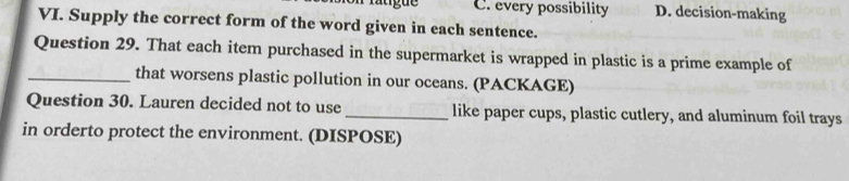 C. every possibility D. decision-making
VI. Supply the correct form of the word given in each sentence.
Question 29. That each item purchased in the supermarket is wrapped in plastic is a prime example of
_that worsens plastic pollution in our oceans. (PACKAGE)
Question 30. Lauren decided not to use _like paper cups, plastic cutlery, and aluminum foil trays
in orderto protect the environment. (DISPOSE)