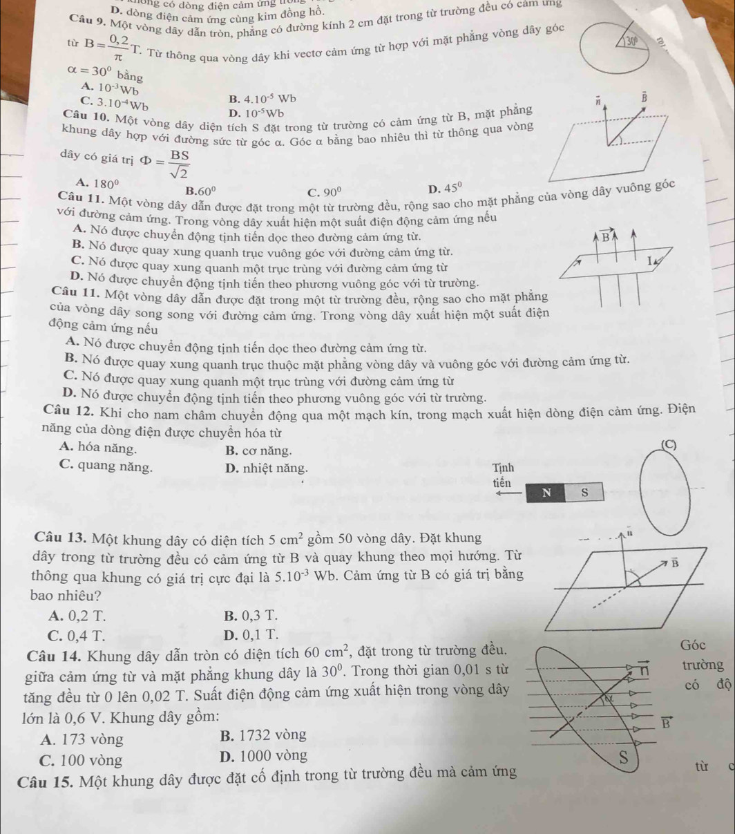 ông có dòng điện cảm ứng trội
D. dòng điện cảm ứng cùng kim đồng hồ
Câu 9. Một vòng dây dẫn tròn, phẳng có đường kinh 2 cm đặt trong từ trường đều có cảm ưng
tù B= (0,2)/π  T T. Từ thông qua vòng dây khi vectơ cảm ứng từ hợp với mặt phẳng vòng dây góc
alpha =30° bằng
A. 10^(-3)Wb 4.10^(-5)Wb
C. 3.10^(-4)Wb
B.
D. 10^(-5)Wb
Câu 10. Một vòng dây diện tích trong từ trường có cảm ứng từ B, mặt phẳng
khung dây hợp với đường sức từ góc α. Góc α bằng bao nhiêu thì từ thông qua vòng
dây có giá trị Phi = BS/sqrt(2)  D. 45°
A. 180° B. 60°
C. 90°
Câu 11. Một vòng dây dẫn được đặt trong một rường đều, rộng sa no mặt phẳng của vòng dây vuông góc
với đường cảm ứng. Trong vòng dây xuất hiện một suất điện động cảm ứng nếu
A. Nó được chuyển động tịnh tiến dọc theo đường cảm ứng từ.
vector BA
B. Nó được quay xung quanh trục vuông góc với đường cảm ứng từ.
C. Nó được quay xung quanh một trục trùng với đường cảm ứng từ
I_4
D. Nó được chuyển động tịnh tiến theo phương vuông góc với từ trường.
Câu 11. Một vòng dây dẫn được đặt trong một từ trường đều, rộng sao cho mặt phẳng
của vòng dầy song song với đường cảm ứng. Trong vòng dây xuất hiện một suất điện
động cảm ứng nếu
A. Nó được chuyển động tịnh tiến dọc theo đường cảm ứng từ.
B. Nó được quay xung quanh trục thuộc mặt phẳng vòng dây và vuông góc với đường cảm ứng từ.
C. Nó được quay xung quanh một trục trùng với đường cảm ứng từ
D. Nó được chuyển động tịnh tiến theo phương vuông góc với từ trường.
Câu 12. Khi cho nam châm chuyền động qua một mạch kín, trong mạch xuất hiện dòng điện cảm ứng. Điện
năng của dòng điện được chuyển hóa từ
A. hóa năng.
B. cơ năng. (C)
C. quang năng. D. nhiệt năng. Tịnh
tiền
N s
Câu 13. Một khung dây có diện tích 5cm^2 gồm 50 vòng dây. Đặt khung
dây trong từ trường đều có cảm ứng từ B và quay khung theo mọi hướng. Từ
thông qua khung có giá trị cực đại là 5.10^(-3) Wb. Cảm ứng từ B có giá trị bằng
bao nhiêu?
A. 0,2 T. B. 0,3 T.
C. 0,4 T. D. 0,1 T.
Câu 14. Khung dây dẫn tròn có diện tích 60cm^2 , đặt trong từ trường đều. Góc
giữa cảm ứng từ và mặt phẳng khung dây là 30°. Trong thời gian 0,01 s từtrường
tăng đều từ 0 lên 0,02 T. Suất điện động cảm ứng xuất hiện trong vòng dâycó độ
lớn là 0,6 V. Khung dây gồm:
A. 173 vòng B. 1732 vòng
C. 100 vòng D. 1000 vòng từ c
Câu 15. Một khung dây được đặt cố định trong từ trường đều mà cảm ứng