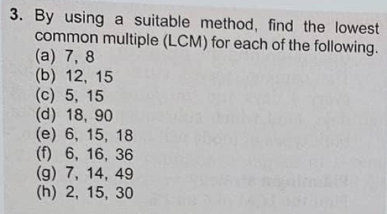 By using a suitable method, find the lowest 
common multiple (LCM) for each of the following. 
(a) 7, 8
(b) 12, 15
(c) 5, 15
(d) 18, 90
(e) 6, 15, 18
(f) 6, 16, 36
(g) 7, 14, 49
(h) 2, 15, 30