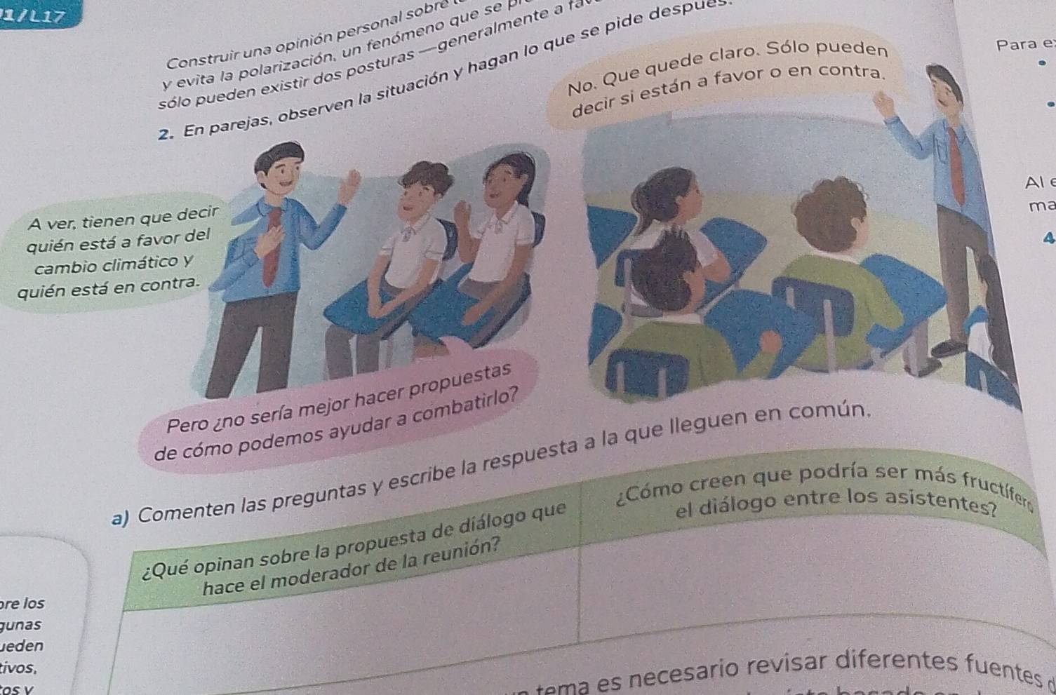 1/L17 
Construir una opinión personal sobre 
Para e 
y evita la polarización, un fenómeno que se P 
pólo pueden existir dos posturas —generalmente a fa 
No. Que quede claro. Sólo pueden 
2. parejas, observen la situación y hagan lo que se pide despue 
decir si están a favor o en contra. 
Al 
A ver, tienen que 
ma 
quién está a favor 
cambio climático 
quién está en contr 
Pero ¿no sería mejor hacer propuestas 
de cómo podemos ayudar a c 
a) Comenten las preguntas y escribe la respuesta a la que lleguen en común. 
¿Cómo creen que podría ser más fructífer 
¿Qué opinan sobre la propuesta de diálogo que 
el diálogo entre los asistentes? 
hace el moderador de la reunión? 
re los 
gunas 
Jeden 
tivos. 
ema es n ecesario revisar diferentes fuentes d