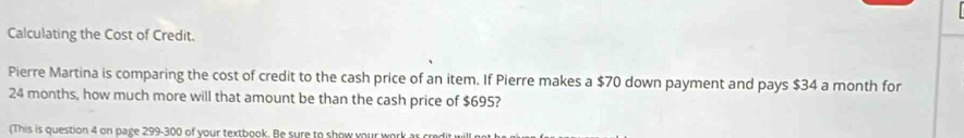 Calculating the Cost of Credit. 
Pierre Martina is comparing the cost of credit to the cash price of an item. If Pierre makes a $70 down payment and pays $34 a month for
24 months, how much more will that amount be than the cash price of $695? 
(This is question 4 on page 299-300 of your textbook. Be sure to show your work ar credit y