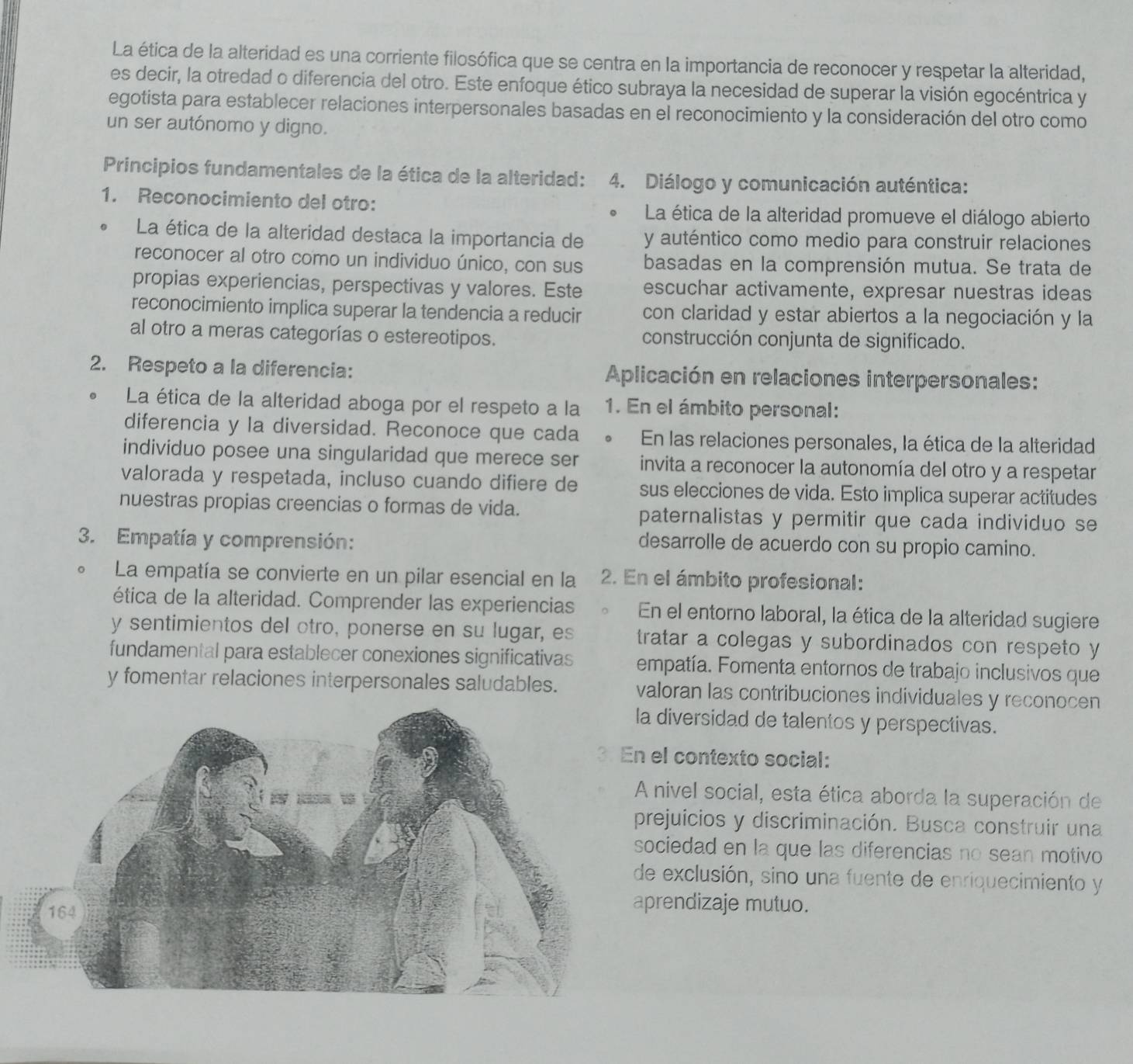 La ética de la alteridad es una corriente filosófica que se centra en la importancia de reconocer y respetar la alteridad,
es decir, la otredad o diferencia del otro. Este enfoque ético subraya la necesidad de superar la visión egocéntrica y
egotista para establecer relaciones interpersonales basadas en el reconocimiento y la consideración del otro como
un ser autónomo y digno.
Principios fundamentales de la ética de la alteridad: 4. Diálogo y comunicación auténtica:
1. Reconocimiento del otro: 。  La ética de la alteridad promueve el diálogo abierto
La ética de la alteridad destaca la importancia de y auténtico como medio para construir relaciones
reconocer al otro como un individuo único, con sus basadas en la comprensión mutua. Se trata de
propias experiencias, perspectivas y valores. Este escuchar activamente, expresar nuestras ideas
reconocimiento implica superar la tendencia a reducir con claridad y estar abiertos a la negociación y la
al otro a meras categorías o estereotipos. construcción conjunta de significado.
2. Respeto a la diferencia:  Aplicación en relaciones interpersonales:
La ética de la alteridad aboga por el respeto a la 1. En el ámbito personal:
diferencia y la diversidad. Reconoce que cada 。 En las relaciones personales, la ética de la alteridad
individuo posee una singularidad que merece ser invita a reconocer la autonomía del otro y a respetar
valorada y respetada, incluso cuando difiere de sus elecciones de vida. Esto implica superar actitudes
nuestras propias creencias o formas de vida. paternalistas y permitir que cada individuo se
3. Empatía y comprensión:
desarrolle de acuerdo con su propio camino.
La empatía se convierte en un pilar esencial en la 2. En el ámbito profesional:
ética de la alteridad. Comprender las experiencias En el entorno laboral, la ética de la alteridad sugiere
y sentimientos del otro, ponerse en su lugar, es tratar a colegas y subordinados con respeto y
fundamental para establecer conexiones significativas empatía. Fomenta entornos de trabajo inclusivos que
y fomentar relaciones interpersonales saludables. valoran las contribuciones individuales y reconocen
diversidad de talentos y perspectivas.
el contexto social:
nivel social, esta ética aborda la superación de
rejuicios y discriminación. Busca construir una
ociedad en la que las diferencias no sean motivo
e exclusión, sino una fuente de enriquecimiento y
prendizaje mutuo.