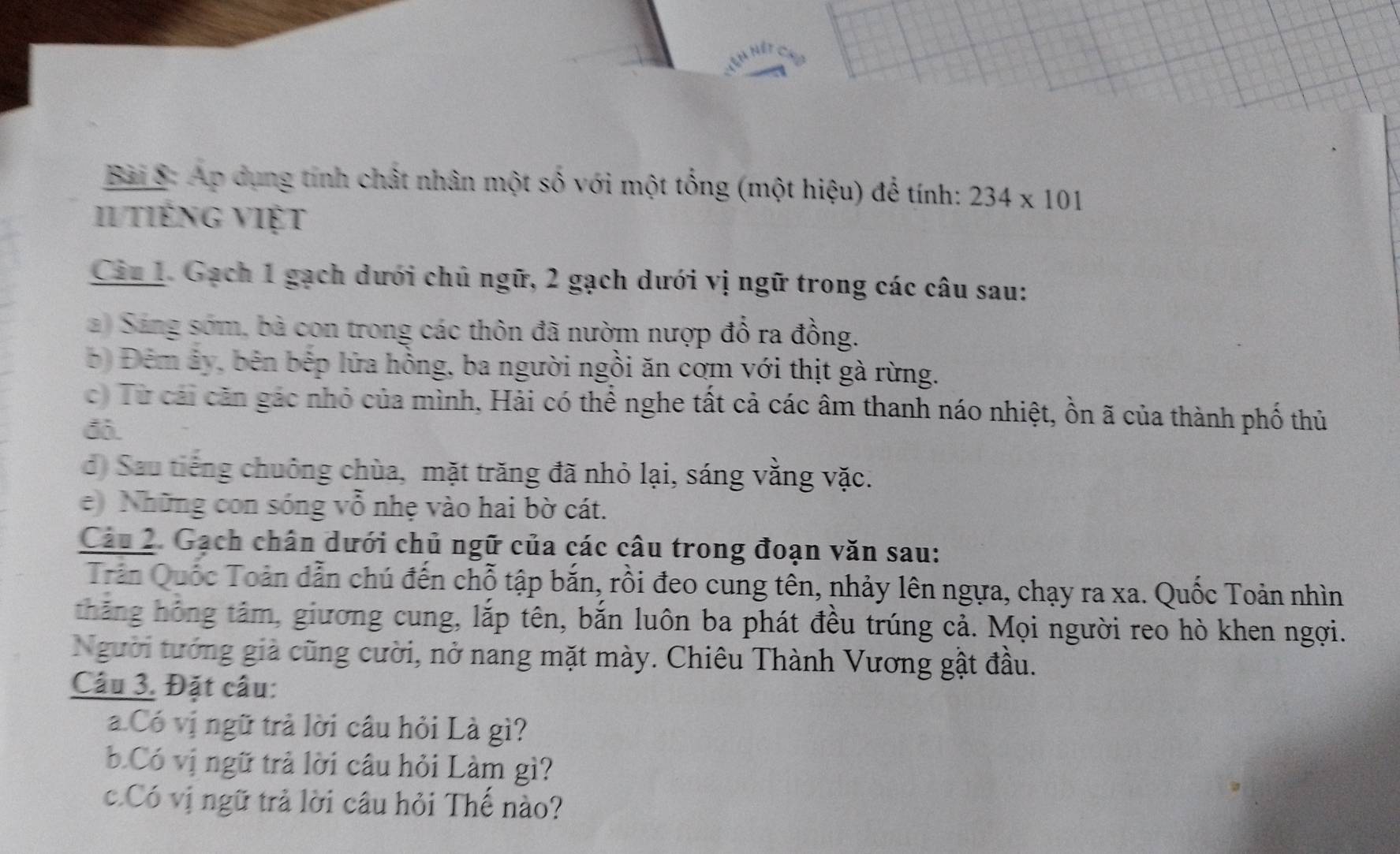 Ap dụng tính chất nhân một số với một tổng (một hiệu) để tính: 234* 101
Il tiếng việt 
Cin 1. Gạch 1 gạch dưới chủ ngữ, 2 gạch dưới vị ngữ trong các câu sau: 
a) Sáng sớm, bà con trong các thôn đã nườm nượp đổ ra đồng. 
b) Đêm ảy, bên bếp lửa hồng, ba người ngồi ăn cơm với thịt gà rừng. 
c) Từ cái căn gác nhỏ của mình, Hải có thể nghe tất cả các âm thanh náo nhiệt, ồn ã của thành phố thủ 
đô. 
d) Sau tiếng chuông chùa, mặt trăng đã nhỏ lại, sáng vằng vặc. 
e) Những con sóng vỗ nhẹ vào hai bờ cát. 
Câu 2. Gạch chân dưới chủ ngữ của các câu trong đoạn văn sau: 
Trần Quốc Toản dẫn chú đến chỗ tập bắn, rồi đeo cung tên, nhảy lên ngựa, chạy ra xa. Quốc Toản nhìn 
thăng hóng tâm, giương cung, lắp tên, bắn luôn ba phát đều trúng cả. Mọi người reo hò khen ngợi. 
Người tướng giả cũng cười, nở nang mặt mày. Chiêu Thành Vương gật đầu. 
Câu 3. Đặt câu: 
a Có vị ngữ trả lời câu hỏi Là gì? 
b.Có vị ngữ trả lời câu hỏi Làm gì? 
c.Có vị ngữ trả lời câu hỏi Thế nào?