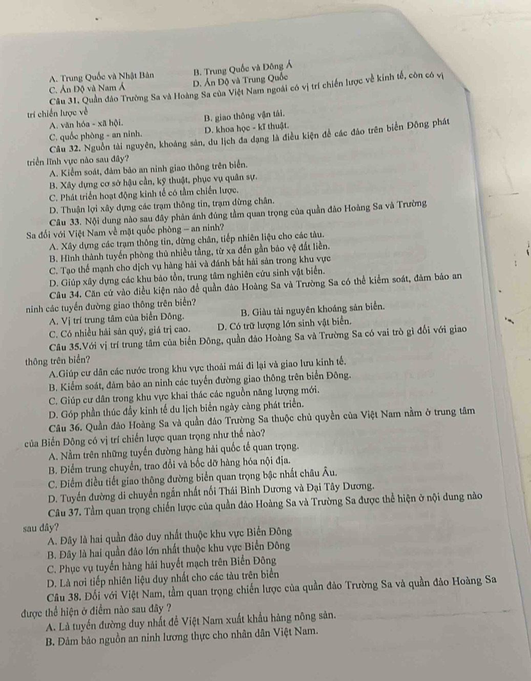 A. Trung Quốc và Nhật Bản B. Trung Quốc và Đông Á
C. Án Độ và Nam Á D. Án Độ và Trung Quốc
Cầu 31. Quần đảo Trường Sa và Hoàng Sa của Việt Nam ngoài có vị trí chiến lược về kính tế, còn có vị
trí chiến lược về
A. văn hóa - xã hội. B. giao thông vận tải.
C. quốc phòng - an ninh. D. khoa học - kĩ thuật.
Câu 32. Nguồn tài nguyên, khoảng sản, du lịch đa dạng là điều kiện để các đảo trên biển Đông phát
triển lĩnh vực nào sau đây?
A. Kiểm soát, đảm bảo an ninh giao thông trên biển.
B. Xây dựng cơ sở hậu cần, kỹ thuật, phục vụ quân sự.
C. Phát triển hoạt động kinh tế có tầm chiến lược.
D. Thuận lợi xây dựng các trạm thông tin, trạm dừng chân.
Câu 33. Nội dung nào sau đây phản ánh đúng tầm quan trọng của quần đảo Hoảng Sa và Trường
Sa đối với Việt Nam về mặt quốc phòng - an ninh?
A. Xây dựng các trạm thông tin, dừng chân, tiếp nhiên liệu cho các tàu.
B. Hình thành tuyến phòng thủ nhiều tầng, từ xa đến gần bảo vệ đất liền.
C. Tạo thế mạnh cho dịch vụ hàng hải và đánh bắt hải sản trong khu vực
D. Giúp xây dựng các khu bảo tồn, trung tâm nghiên cứu sinh vật biển.
Câu 34. Căn cứ vào điều kiện nào đề quần đảo Hoàng Sa và Trường Sa có thể kiểm soát, đảm bảo an
ninh các tuyến đường giao thông trên biển?
A. Vị trí trung tâm của biển Đông. B. Giàu tài nguyên khoáng sản biển.
C. Có nhiều hải sản quý, giá trị cao. D. Có trữ lượng lớn sinh vật biển.
Câu 35.Với vị trí trung tâm của biển Đông, quần đảo Hoàng Sa và Trường Sa có vai trò gì đối với giao
thông trên biển?
A.Giúp cư dân các nước trong khu vực thoải mái đi lại và giao lưu kinh tế.
B. Kiểm soát, đảm bảo an ninh các tuyến đường giao thông trên biển Đông.
C. Giúp cư dân trong khu vực khai thác các nguồn năng lượng mới.
D. Góp phần thúc đầy kinh tế du lịch biển ngày càng phát triển.
Câu 36. Quần đảo Hoàng Sa và quần đảo Trường Sa thuộc chủ quyền của Việt Nam nằm ở trung tâm
của Biển Đông có vị trí chiến lược quan trọng như thế nào?
A. Nằm trên những tuyến đường hàng hải quốc tế quan trọng.
B. Điểm trung chuyển, trao đổi và bốc dỡ hàng hóa nội địa.
C. Điểm điều tiết giao thông đường biển quan trọng bậc nhất châu Âu.
D. Tuyển đường di chuyền ngắn nhất nối Thái Bình Dương và Đại Tây Dương.
Câu 37. Tầm quan trọng chiến lược của quần đảo Hoàng Sa và Trường Sa được thể hiện ở nội dung nào
sau đây?
A. Đây là hai quần đảo duy nhất thuộc khu vực Biển Đông
B. Đây là hai quần đảo lớn nhất thuộc khu vực Biển Đông
C. Phục vụ tuyến hàng hải huyết mạch trên Biển Đông
D. Là nơi tiếp nhiên liệu duy nhất cho các tàu trên biển
Câu 38. Đối với Việt Nam, tầm quan trọng chiến lược của quần đảo Trường Sa và quần đảo Hoàng Sa
được thể hiện ở điểm nào sau đây ?
A. Là tuyến đường duy nhất đề Việt Nam xuất khẩu hàng nông sản.
B. Đảm bảo nguồn an ninh lương thực cho nhân dân Việt Nam.