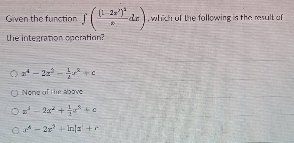 Given the function ∈t (frac (1-2x^2)^2xdx) , which of the following is the result of
the integration operation?
x^4-2x^2- 1/2 x^2+c
None of the above
x^4-2x^2+ 1/2 x^2+c
x^4-2x^2+ln |x|+c