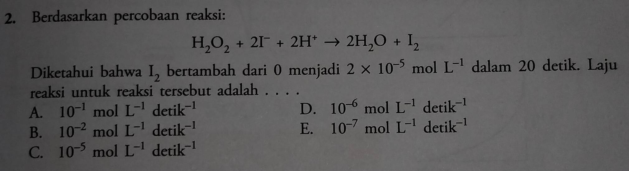 Berdasarkan percobaan reaksi:
H_2O_2+2I^-+2H^+to 2H_2O+I_2
Diketahui bahwa I_2 bertambah dari 0 menjadi 2* 10^(-5) mol L^(-1) dalam 20 detik. Laju
reaksi untuk reaksi tersebut adalah . . . .
A. 10^(-1) mol L^(-1)detik^(-1) D. 10^(-6)molL^(-1)detik^(-1)
B. 10^(-2) mol L^(-1)detik^(-1) E. 10^(-7)molL^(-1)detik^(-1)
C. 10^(-5) mol L^(-1)detik^(-1)