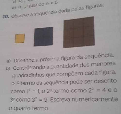 c) a_n-1 ,
d) a_n+1 , quando n=5
10. Observe a sequência dada pelas figuras:
a) Desenhe a próxima figura da sequência.
b) Considerando a quantidade dos menores
quadradinhos que compõem cada figura,
0 1^(_ circ) termo da sequência pode ser descrito
como 1^2=1 , o 2^(_ circ) termo como 2^2=4 e o
3^(_ circ) como 3^2=9. Escreva numericamente
o quarto termo.