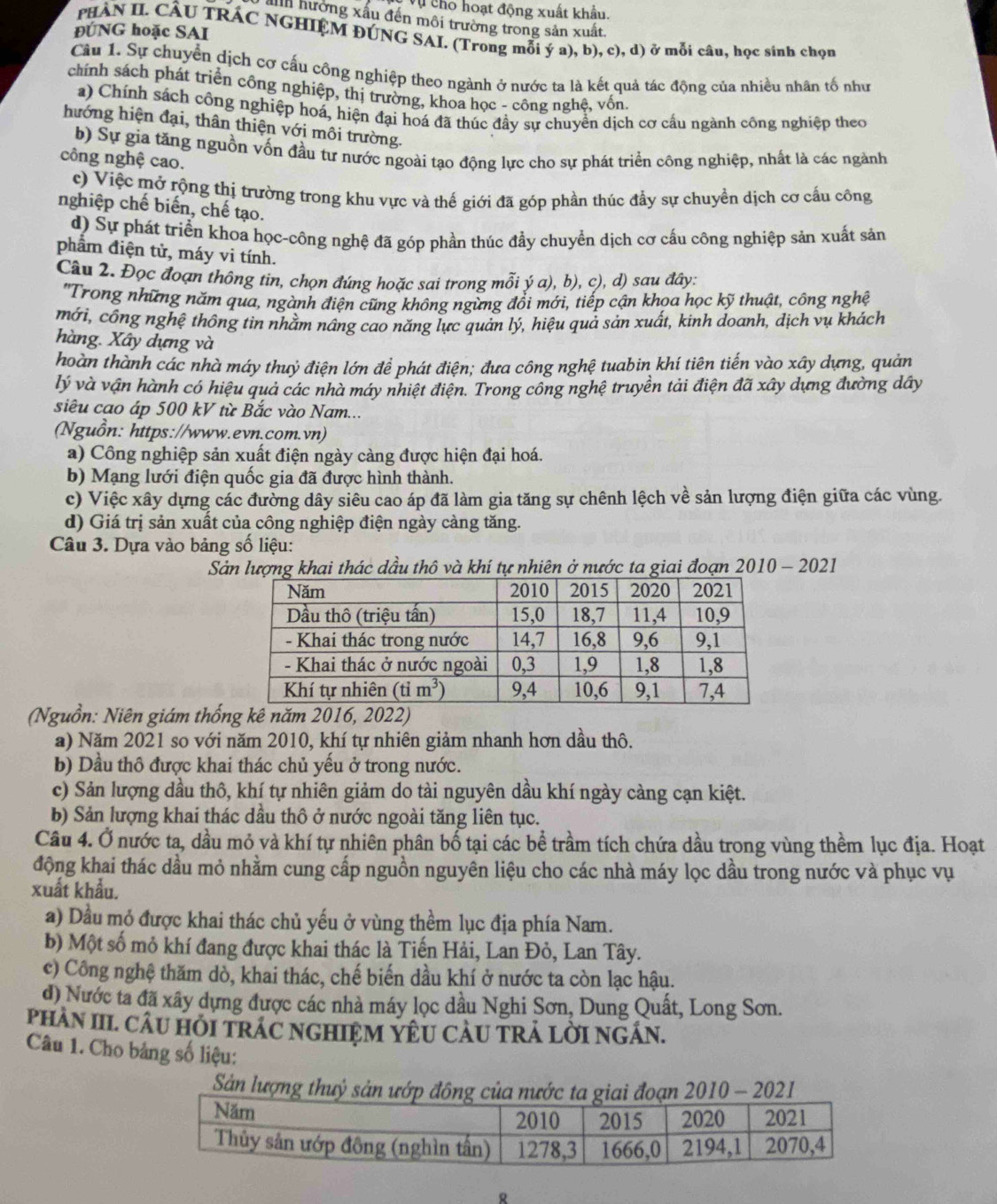 Vụ cho hoạt động xuất khẩu.
ảnh hưởng xấu đến môi trường trong sản xuất.
ĐÚNG hoặc SAI
PHAN II. CÂU TRÁC NGHIỆM ĐÚNG SAI. (Trong mỗi ý a), b), c), d) ở mỗi câu, học sinh chọn
Cầâu 1. Sự chuyển dịch cơ cấu công nghiệp theo ngành ở nước ta là kết quả tác động của nhiều nhân tố như
chính sách phát triển công nghiệp, thị trường, khoa học - công nghệ, vốn.
a) Chính sách công nghiệp hoá, hiện đại hoá đã thúc đầy sự chuyển dịch cơ cấu ngành công nghiệp theo
hướng hiện đại, thân thiện với môi trường.
b) Sự gia tăng nguồn vốn đầu tư nước ngoài tạo động lực cho sự phát triển công nghiệp, nhất là các ngành
công nghệ cao.
c) Việc mở rộng thị trường trong khu vực và thế giới đã góp phần thúc đẩy sự chuyền dịch cơ cấu công
nghiệp chế biến, chế tạo.
d) Sự phát triển khoa học-công nghệ đã góp phần thúc đầy chuyển dịch cơ cấu công nghiệp sản xuất sản
phẩm điện tử, máy vi tính.
Câu 2. Đọc đoạn thông tin, chọn đúng hoặc sai trong mỗi ý a), b), c), d) sau đây:
'Trong những năm qua, ngành điện cũng không ngừng đổi mới, tiếp cận khọa học kỹ thuật, công nghệ
mới, công nghệ thông tin nhằm nâng cao năng lực quản lý, hiệu quả sản xuất, kinh doanh, dịch vụ khách
hàng. Xây dựng và
hoàn thành các nhà máy thuỷ điện lớn để phát điện; đưa công nghệ tuabin khí tiên tiến vào xây dựng, quản
lý và vận hành có hiệu quả các nhà máy nhiệt điện. Trong công nghệ truyền tải điện đã xây dựng đường dây
siêu cao áp 500 kV từ Bắc vào Nam...
(Nguồn: https://www.evn.com.vn)
a) Công nghiệp sản xuất điện ngày càng được hiện đại hoá.
b) Mạng lưới điện quốc gia đã được hình thành.
c) Việc xây dựng các đường dây siêu cao áp đã làm gia tăng sự chênh lệch về sản lượng điện giữa các vùng.
d) Giá trị sản xuất của công nghiệp điện ngày càng tăng.
Câu 3. Dựa vào bảng số liệu:
Sản lượng khai thác dầu thô và khí tự nhiên ở nước ta giai đoạn 2010 - 2021
(Nguồn: Niên giám thống kê năm 2016, 2022)
a) Năm 2021 so với năm 2010, khí tự nhiên giảm nhanh hơn dầu thô.
b) Dầu thô được khai thác chủ yếu ở trong nước.
c) Sản lượng dầu thô, khí tự nhiên giảm do tài nguyên dầu khí ngày càng cạn kiệt.
b) Sản lượng khai thác dầu thô ở nước ngoài tăng liên tục.
Câu 4. Ở nước ta, dầu mỏ và khí tự nhiên phân bố tại các bề trầm tích chứa dầu trong vùng thềm lục địa. Hoạt
động khai thác dầu mỏ nhằm cung cấp nguồn nguyên liệu cho các nhà máy lọc dầu trong nước và phục vụ
xuất khẩu.
a) Dầu mỏ được khai thác chủ yếu ở vùng thềm lục địa phía Nam.
b) Một số mỏ khí đang được khai thác là Tiến Hải, Lan Đỏ, Lan Tây.
c) Công nghệ thăm dò, khai thác, chế biến dầu khí ở nước ta còn lạc hậu.
d) Nước ta đã xây dựng được các nhà máy lọc dầu Nghi Sơn, Dung Quất, Long Sơn.
PhAN III. CÂU HỏI TRÁC NGHIỆM YÊU CAU TRÁ LỜI NGÁN.
Câu 1. Cho bảng số liệu:
Sản lư