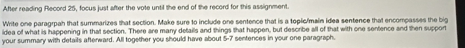 After reading Record 25, focus just after the vote until the end of the record for this assignment. 
Write one paragrpah that summarizes that section. Make sure to include one sentence that is a topic/main idea sentence that encompasses the big 
idea of what is happening in that section. There are many details and things that happen, but describe all of that with one sentence and then support 
your summary with details afterward. All together you should have about 5-7 sentences in your one paragraph.