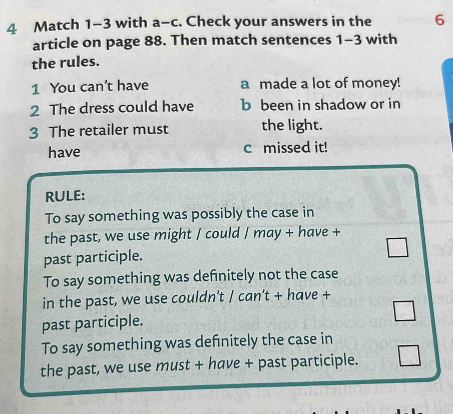 Match 1-3 with a-c. Check your answers in the 6
article on page 88. Then match sentences 1-3 with 
the rules. 
1 You can't have a made a lot of money! 
2 The dress could have b been in shadow or in 
3 The retailer must the light. 
have c missed it! 
RULE: 
To say something was possibly the case in 
the past, we use might / could / may + have + 
past participle. 
To say something was definitely not the case 
in the past, we use couldn’t / can’t + have + 
past participle. 
To say something was definitely the case in 
the past, we use must + have + past participle.