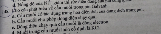 d. Nồng độ của Ni^(2+) giảm thì sức điện động của pin cùng giam
148. Cho các phát biểu về cầu muối trong pin Galvani:
Cầ. Cầu muối có tác dụng trung hoà điện tích của dung dịch trong pin.
b. Cầu muối cho phép dòng điện chạy qua.
c. Dòng điện chạy qua cầu muối là dòng electron.
d. Muối trong cầu muối luôn cổ định là KCl.