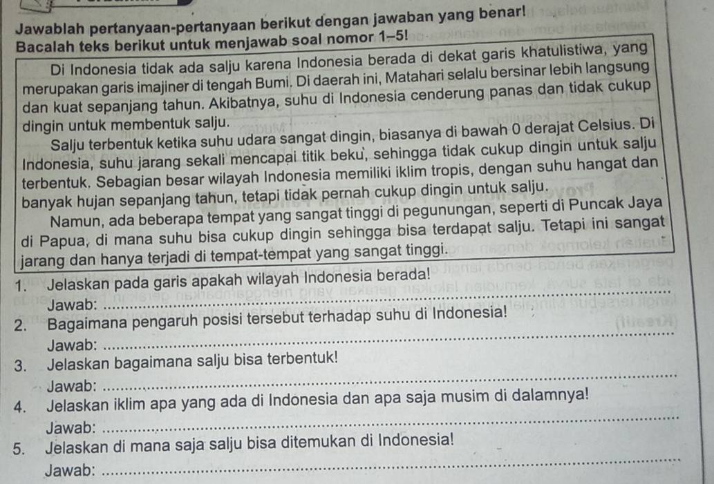 Jawablah pertanyaan-pertanyaan berikut dengan jawaban yang benar!
Bacalah teks berikut untuk menjawab soal nomor 1-5!
Di Indonesia tidak ada salju karena Indonesia berada di dekat garis khatulistiwa, yang
merupakan garis imajiner di tengah Bumi. Di daerah ini, Matahari selalu bersinar lebih langsung
dan kuat sepanjang tahun. Akibatnya, suhu di Indonesia cenderung panas dan tidak cukup
dingin untuk membentuk salju.
Salju terbentuk ketika suhu udara sangat dingin, biasanya di bawah 0 derajat Celsius. Di
Indonesia, suhu jarang sekali mencapai titik beku, sehingga tidak cukup dingin untuk salju
terbentuk, Sebagian besar wilayah Indonesia memiliki iklim tropis, dengan suhu hangat dan
banyak hujan sepanjang tahun, tetapi tidak pernah cukup dingin untuk salju.
Namun, ada beberapa tempat yang sangat tinggi di pegunungan, seperti di Puncak Jaya
di Papua, di mana suhu bisa cukup dingin sehingga bisa terdapat salju. Tetapi ini sangat
jarang dan hanya terjadi di tempat-tempat yang sangat tinggi.
_
1. Jelaskan pada garis apakah wilayah Indonesia berada!
Jawab:
_
2. Bagaimana pengaruh posisi tersebut terhadap suhu di Indonesia!
Jawab:
3. Jelaskan bagaimana salju bisa terbentuk!
Jawab:
_
4. Jelaskan iklim apa yang ada di Indonesia dan apa saja musim di dalamnya!
Jawab:
_
5. Jelaskan di mana saja salju bisa ditemukan di Indonesia!
Jawab:
_