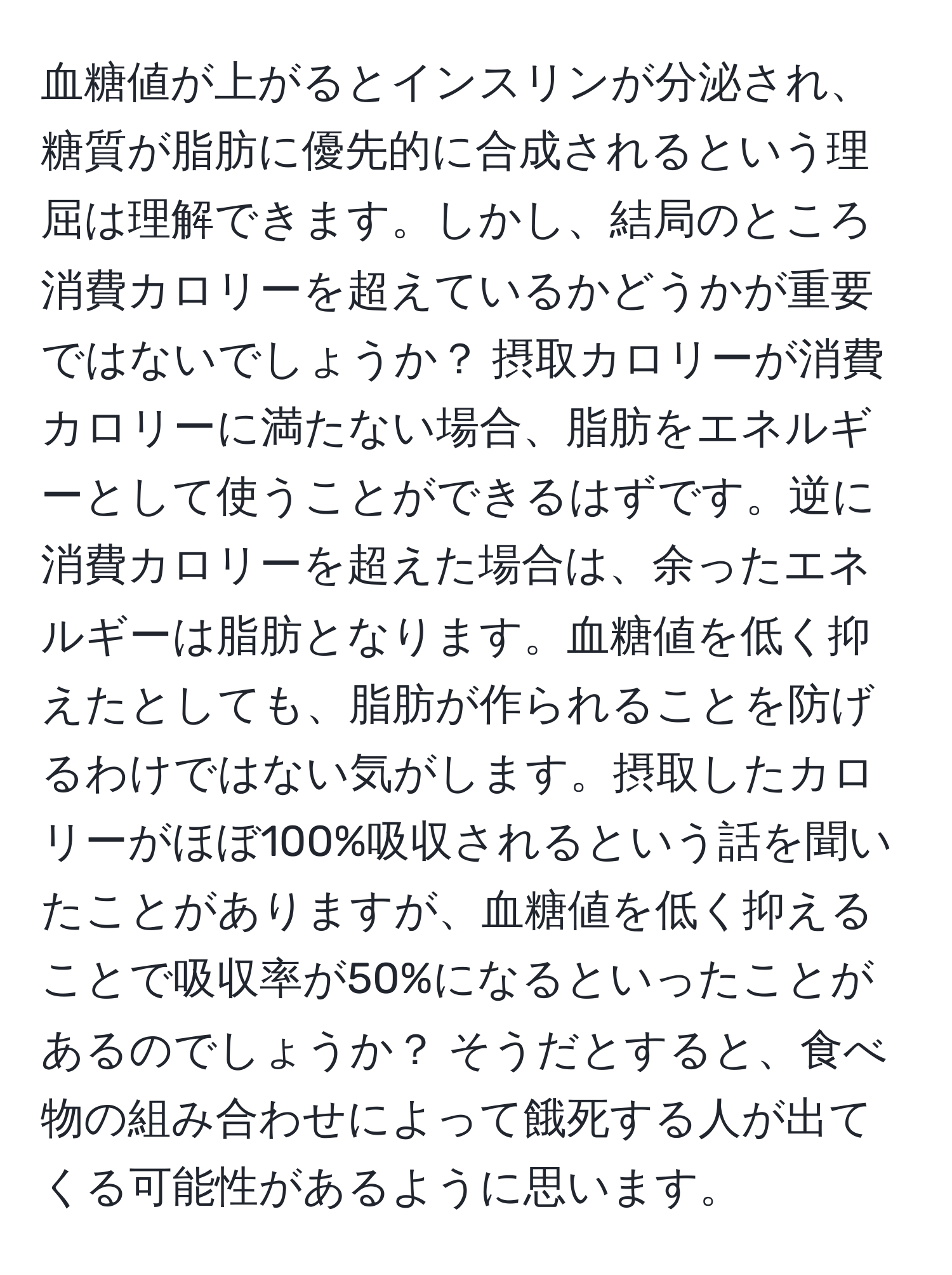 血糖値が上がるとインスリンが分泌され、糖質が脂肪に優先的に合成されるという理屈は理解できます。しかし、結局のところ消費カロリーを超えているかどうかが重要ではないでしょうか？ 摂取カロリーが消費カロリーに満たない場合、脂肪をエネルギーとして使うことができるはずです。逆に消費カロリーを超えた場合は、余ったエネルギーは脂肪となります。血糖値を低く抑えたとしても、脂肪が作られることを防げるわけではない気がします。摂取したカロリーがほぼ100%吸収されるという話を聞いたことがありますが、血糖値を低く抑えることで吸収率が50%になるといったことがあるのでしょうか？ そうだとすると、食べ物の組み合わせによって餓死する人が出てくる可能性があるように思います。