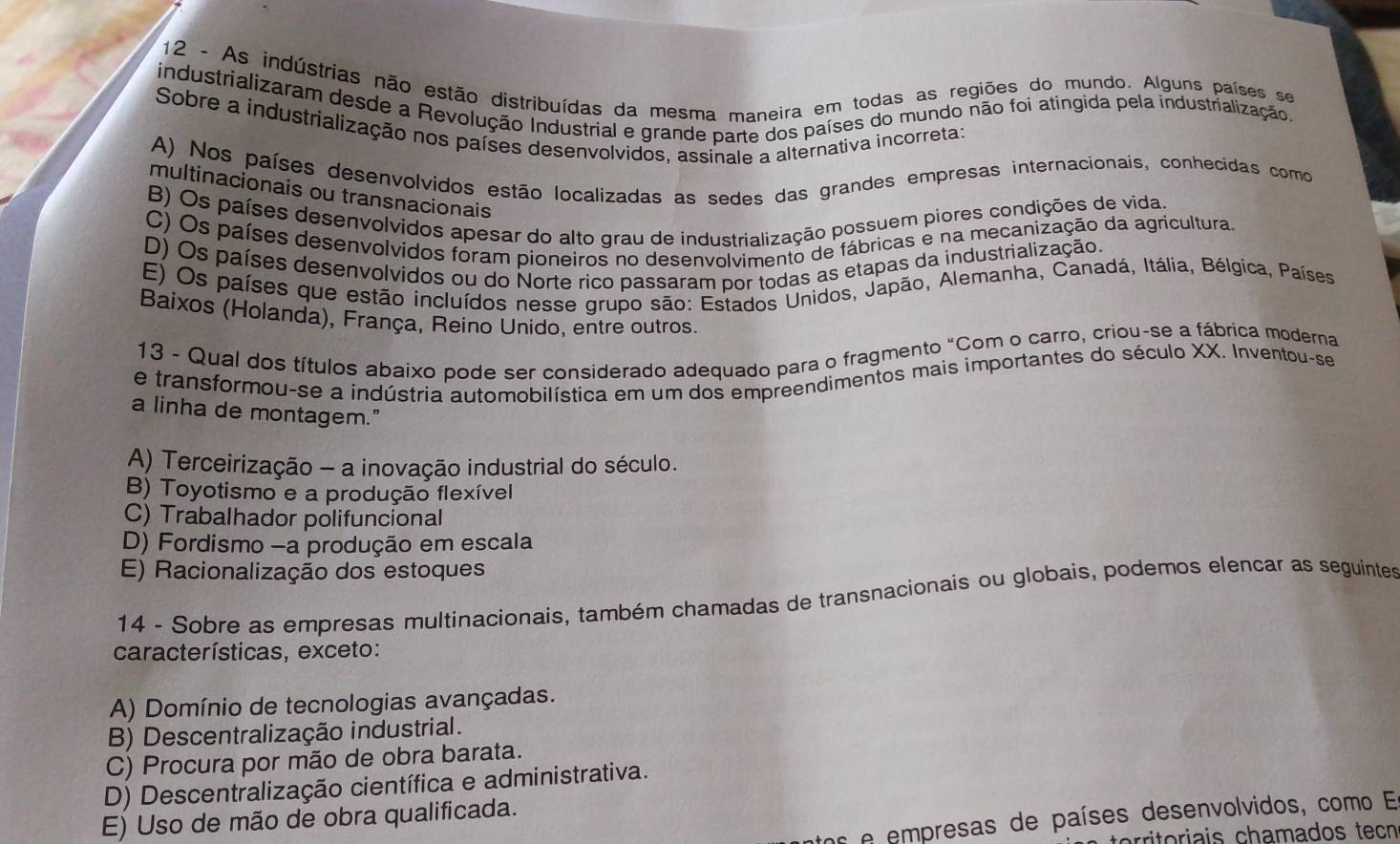 As indústrias não estão distribuídas da mesma maneira em todas as regiões do mundo. Alguns países se
industrializaram desde a Revolução Industrial e grande parte dos países do mundo não foi atingida pela industrialização
Sobre a industrialização nos países desenvolvidos, assinale a alternativa incorreta;
A) Nos países desenvolvidos estão localizadas as sedes das grandes empresas internacionais, conhecidas como
multinacionais ou transnacionais
B) Os países desenvolvidos apesar do alto grau de industrialização possuem piores condições de vida.
C) Os países desenvolvidos foram pioneiros no desenvolvimento de fábricas e na mecanização da agricultura.
D) Os países desenvolvidos ou do Norte rico passaram por todas as etapas da industrialização.
E) Os países que estão incluídos nesse grupo são: Estados Unidos, Japão, Alemanha, Canadá, Itália, Bélgica, Países
Baixos (Holanda), França, Reino Unido, entre outros.
13 - Qual dos títulos abaixo pode ser considerado adequado para o fragmento "Çom o carro, criou-se a fábrica moderna
e transformou-se a indústria automobilística em um dos empreendimentos mais importantes do século XX. Inventou-se
a linha de montagem."
A) Terceirização - a inovação industrial do século.
B) Toyotismo e a produção flexível
C) Trabalhador polifuncional
D) Fordismo -a produção em escala
E) Racionalização dos estoques
14 - Sobre as empresas multinacionais, também chamadas de transnacionais ou globais, podemos elencar as seguintes
características, exceto:
A) Domínio de tecnologias avançadas.
B) Descentralização industrial.
C) Procura por mão de obra barata.
D) Descentralização científica e administrativa.
E) Uso de mão de obra qualificada.
e empresas de países desenvolvidos, como En
rioi    chamados tecn
