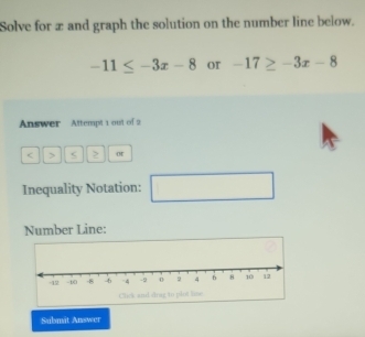 Solve for æ and graph the solution on the number line below.
-11≤ -3x-8 or -17≥ -3x-8
Answer Attempt 1 out of 2 
< > < 2 or 
Inequality Notation: □ ,□ ) 
Number Line: 
Submit Answer