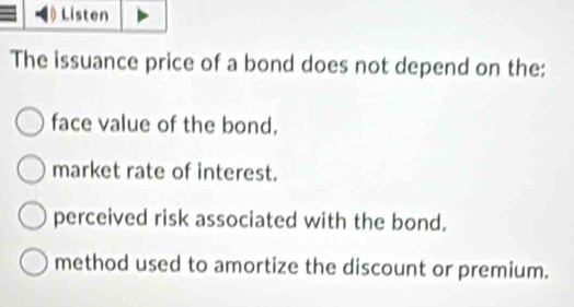 Listen
The issuance price of a bond does not depend on the:
face value of the bond.
market rate of interest.
perceived risk associated with the bond.
method used to amortize the discount or premium.