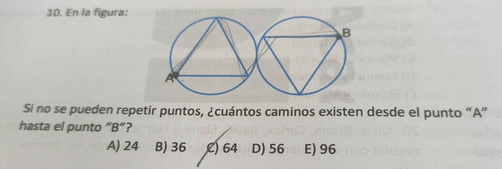 En la figura:
Si no se pueden repetir puntos, ¿cuántos caminos existen desde el punto “ A ”
hasta el punto “ B ”?
A) 24 B) 36 C) 64 D) 56 E) 96