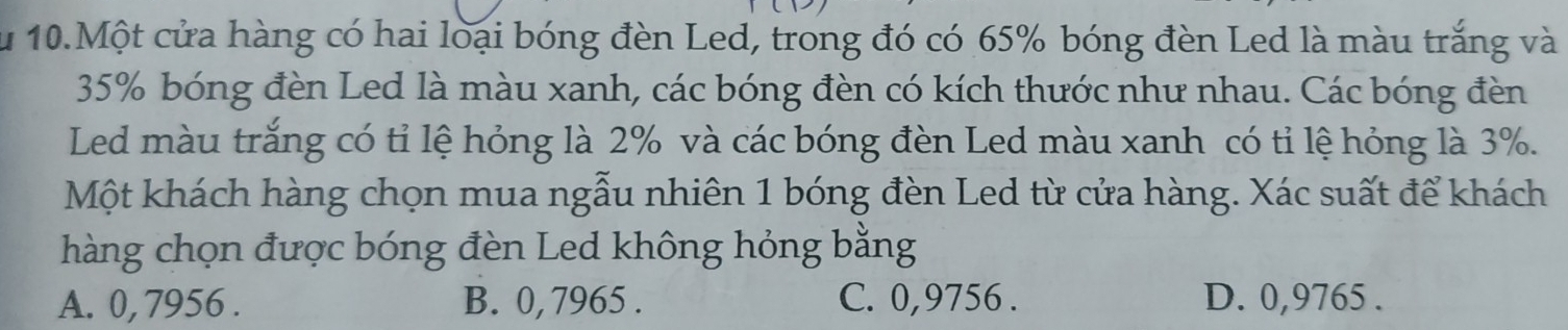 Ấu 10.Một cửa hàng có hai loại bóng đèn Led, trong đó có 65% bóng đèn Led là màu trắng và
35% bóng đèn Led là màu xanh, các bóng đèn có kích thước như nhau. Các bóng đèn
Led màu trắng có tỉ lệ hóng là 2% và các bóng đèn Led màu xanh có tỉ lệ hóng là 3%.
Một khách hàng chọn mua ngẫu nhiên 1 bóng đèn Led từ cửa hàng. Xác suất để khách
hàng chọn được bóng đèn Led không hỏng bằng
A. 0, 7956. B. 0, 7965. C. 0,9756. D. 0,9765.