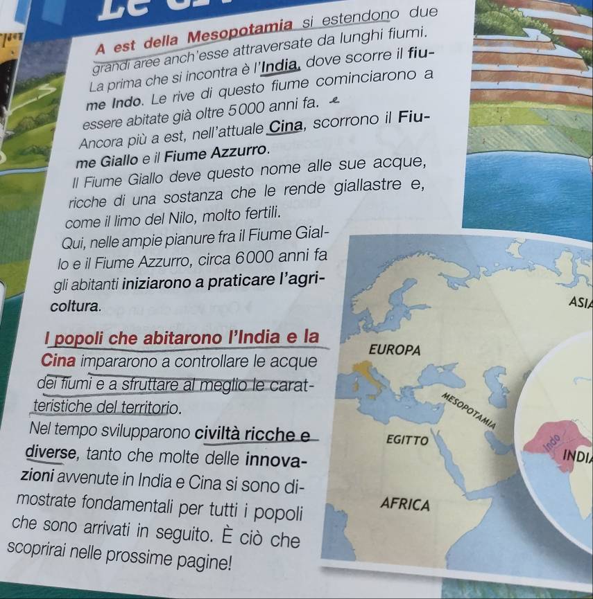 bt 
A est della Mesopotamia si estendono due 
grandi aree anch'esse attraversate da lunghi fiumi. 
La prima che si incontra è l'India, dove scorre il fiu- 
me Indo. Le rive di questo fiume cominciarono a 
essere abitate già oltre 5000 anni fa. 
Ancora più a est, nell'attuale Cina, scorrono il Fiu- 
me Giallo e il Fiume Azzurro. 
Il Fiume Giallo deve questo nome alle sue acque, 
ricche di una sostanza che le rende giallastre e, 
come il limo del Nilo, molto fertili. 
Qui, nelle ampie pianure fra il Fiume Gia 
lo e il Fiume Azzurro, circa 6000 anni f 
gli abitanti iniziarono a praticare l’agri 
coltura. 
ASIA 
l popoli che abitarono l’India e la 
Cina impararono a controllare le acque 
dei fiumi e a sfruttare al meglio le carat- 
teristiche del territorio. 
Nel tempo svilupparono civiltà ricche e 
diverse, tanto che molte delle innova- 
INDI 
zioni avvenute in India e Cina si sono di- 
mostrate fondamentali per tutti i popoli 
che sono arrivati in seguito. È ciò che 
scoprirai nelle prossime pagine!