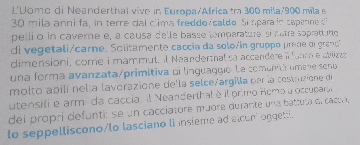 L’Uomo di Neanderthal vive in Europa/Africa tra 300 mila/900 mila e
30 mila anni fa, in terre dal clima freddo/caldo. Si ripara in capanne di 
pelli o in caverne e, a causa delle basse temperature, si nutre soprattutto 
di vegetali/carne. Solitamente caccia da solo/in gruppo prede di grandi 
dimensioni, come i mammut. Il Neanderthal sa accendere il fuoco e utilizza 
una forma avanzata/primitiva di linguaggio. Le comunità umane sono 
molto abili nella lavorazione della selce/argilla per la costruzione di 
utensili e armi da caccia. Il Neanderthal è il primo Homo a occuparsi 
dei propri defunti: se un cacciatore muore durante una battuta di caccia, 
lo seppelliscono/lo lasciano lì insieme ad alcuni oggetti.