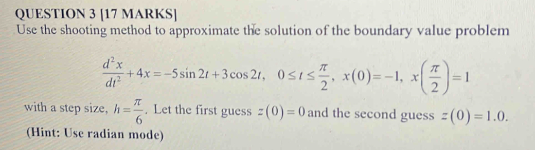 Use the shooting method to approximate the solution of the boundary value problem
 d^2x/dt^2 +4x=-5sin 2t+3cos 2t, 0≤ t≤  π /2 , x(0)=-1, x( π /2 )=1
with a step size, h= π /6 . Let the first guess z(0)=0 and the second guess z(0)=1.0. 
(Hint: Use radian mode)