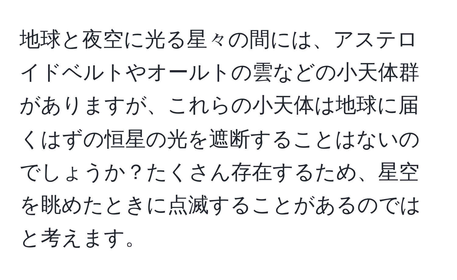 地球と夜空に光る星々の間には、アステロイドベルトやオールトの雲などの小天体群がありますが、これらの小天体は地球に届くはずの恒星の光を遮断することはないのでしょうか？たくさん存在するため、星空を眺めたときに点滅することがあるのではと考えます。