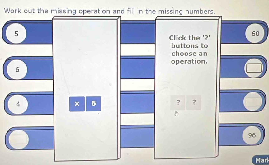 Work out the missing operation and fill in the missing numbers.
5
Click the '?'
60
buttons to 
choose an 
operation.
6
4
× 6
? ?
96
Marl