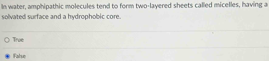 In water, amphipathic molecules tend to form two-layered sheets called micelles, having a
solvated surface and a hydrophobic core.
True
False