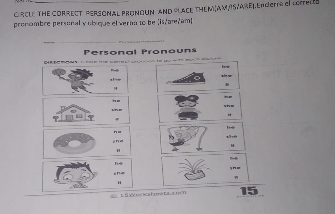 Name 
CIRCLE THE CORRECT PERSONAL PRONOUN AND PLACE THEM(AM/IS/ARE).Encierre el correcto 
pronombre personal y ubique el verbo to be (is/are/am) 
_ 
__ 
Personal Pronouns 
DIRECTIONS: Circle the correct pronoun to go with each picture. 
he 
he 
she 
she 
" 
he 
he 
she 
she 
1 
H 
he 
he 
she 
she 
u 
he 
he 
she 
she 
i 
it 
15Worksheets.com 
15