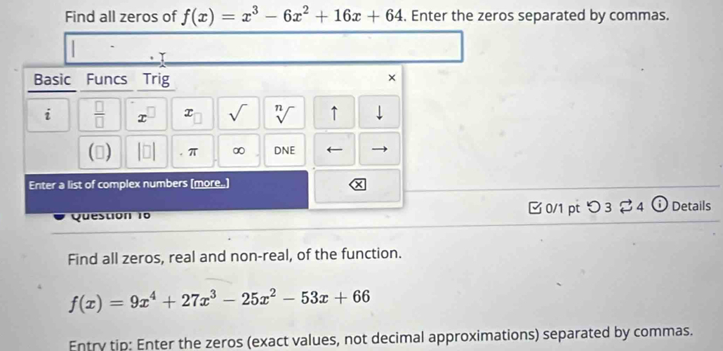 Find all zeros of f(x)=x^3-6x^2+16x+64. Enter the zeros separated by commas. 
Basic Funcs Trig 
× 
i  □ /□  
x sqrt() 

↑ 
() π ∞ DNE ← 
Enter a list of complex numbers (more.) 
Question 10 □ 0/1 pt つ 3 % 4 Details 
Find all zeros, real and non-real, of the function.
f(x)=9x^4+27x^3-25x^2-53x+66
Entry tip: Enter the zeros (exact values, not decimal approximations) separated by commas.