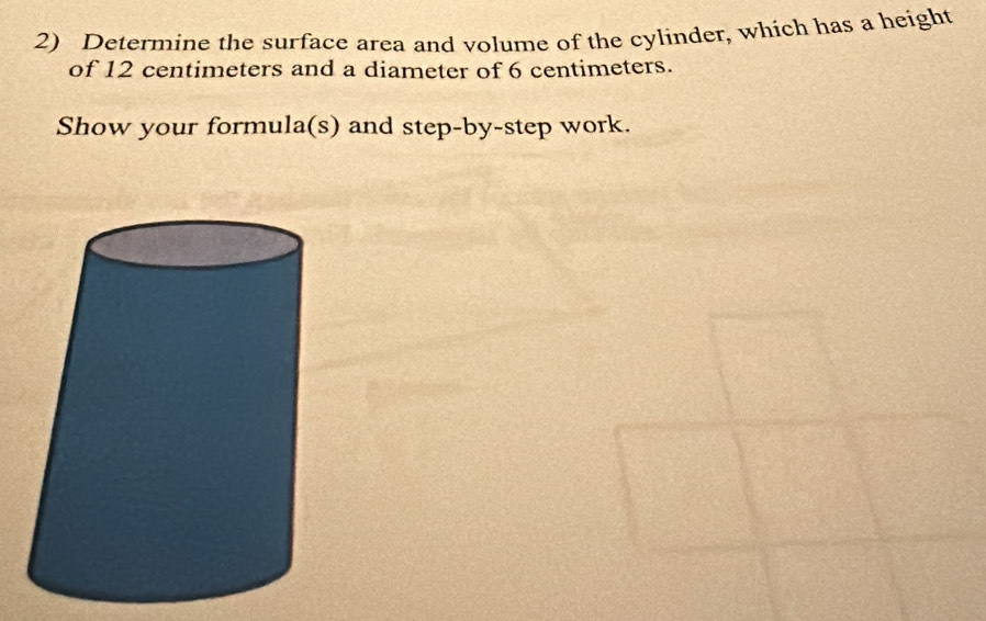 Determine the surface area and volume of the cylinder, which has a height 
of 12 centimeters and a diameter of 6 centimeters. 
Show your formula(s) and step-by-step work.