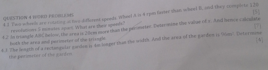 4.1 Two wheels are rotating at two different speeds. Wheel A is 4 rpm faster than wheel B, and they complete 120
QUESTION 4 WORD PROBLEMS [5] 
4.2 In triangle ABC below, the area is 20cm more than the perimeter. Determine the value of x. And hence calculate revolutions 5 minutes apart. What are their speeds? [7] 
both the area and perimeter of the triangle. [4] 
4.3 The length of a rectangular garden is 4m longer than the width. And the area of the garden is 96m^2. Determine 
the perimeter of the garden.