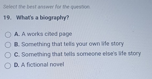 Select the best answer for the question.
19. What's a biography?
A. A works cited page
B. Something that tells your own life story
C. Something that tells someone else's life story
D. A fictional novel